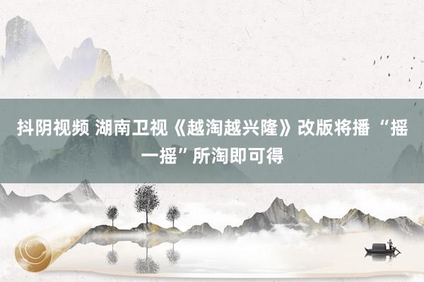 抖阴视频 湖南卫视《越淘越兴隆》改版将播 “摇一摇”所淘即可得