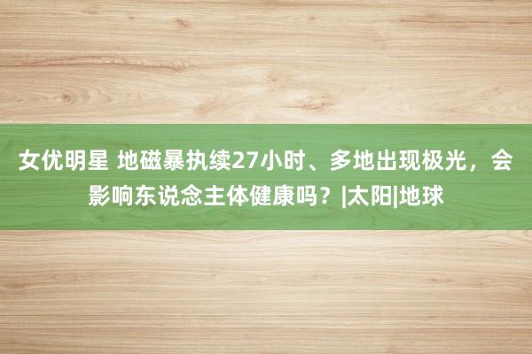 女优明星 地磁暴执续27小时、多地出现极光，会影响东说念主体健康吗？|太阳|地球