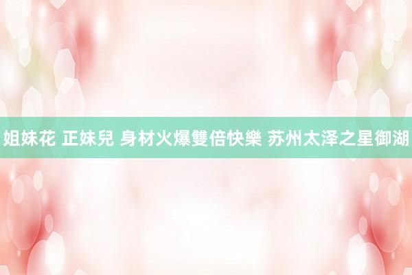 姐妹花 正妹兒 身材火爆雙倍快樂 苏州太泽之星御湖