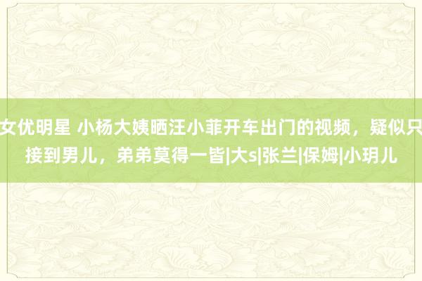 女优明星 小杨大姨晒汪小菲开车出门的视频，疑似只接到男儿，弟弟莫得一皆|大s|张兰|保姆|小玥儿
