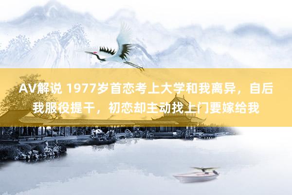 AV解说 1977岁首恋考上大学和我离异，自后我服役提干，初恋却主动找上门要嫁给我