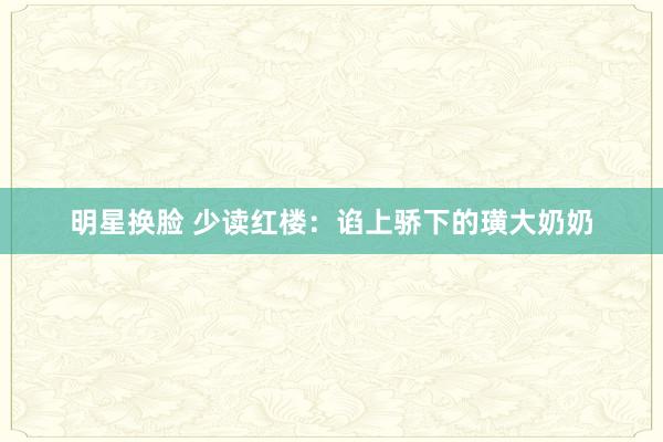 明星换脸 少读红楼：谄上骄下的璜大奶奶