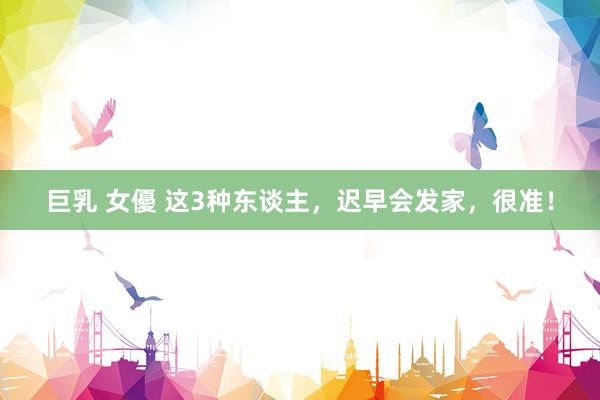 巨乳 女優 这3种东谈主，迟早会发家，很准！