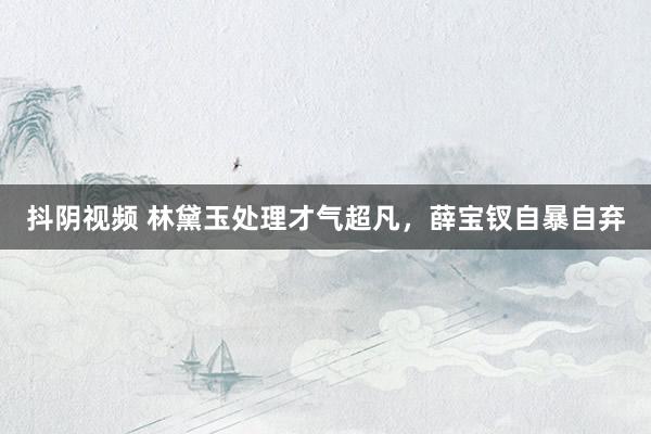 抖阴视频 林黛玉处理才气超凡，薛宝钗自暴自弃