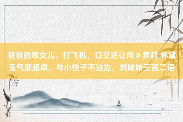 爸爸的乖女儿，打飞机，口交还让禸＃萝莉 林黛玉气度超卓，与小性子不沾边，刘姥姥三言二语