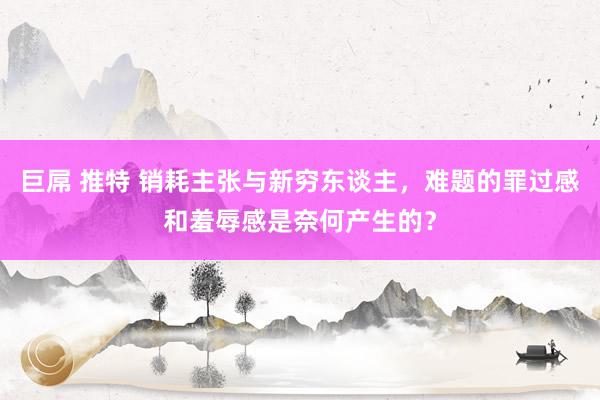 巨屌 推特 销耗主张与新穷东谈主，难题的罪过感和羞辱感是奈何产生的？