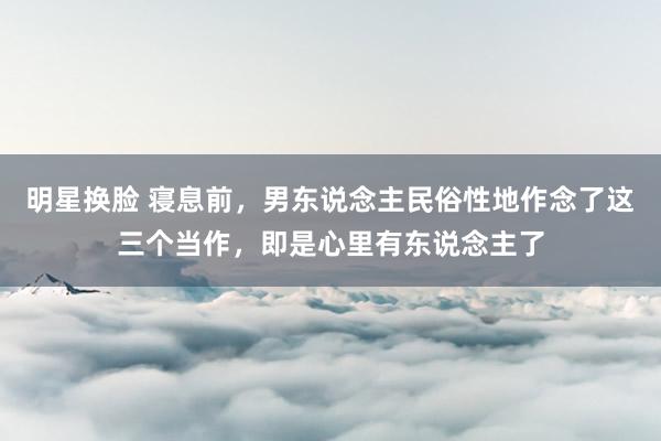 明星换脸 寝息前，男东说念主民俗性地作念了这三个当作，即是心里有东说念主了
