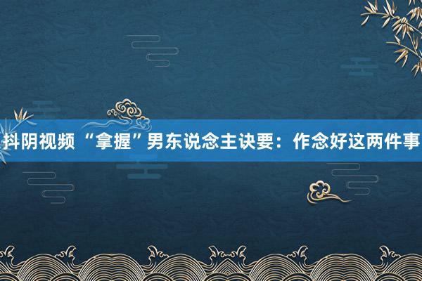 抖阴视频 “拿握”男东说念主诀要：作念好这两件事