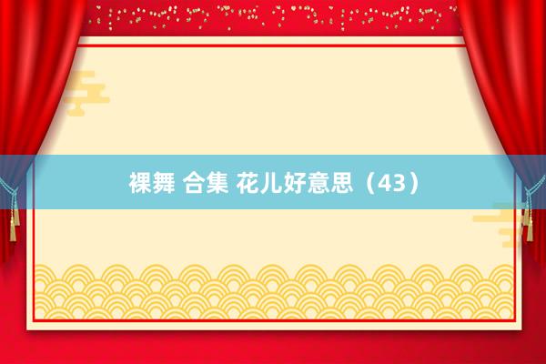 裸舞 合集 花儿好意思（43）
