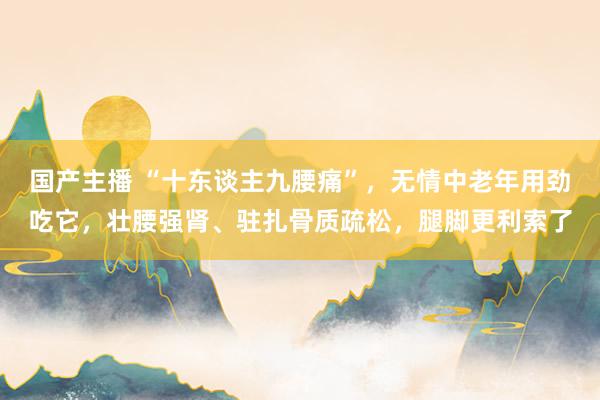 国产主播 “十东谈主九腰痛”，无情中老年用劲吃它，壮腰强肾、驻扎骨质疏松，腿脚更利索了