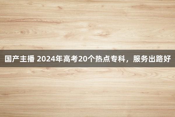 国产主播 2024年高考20个热点专科，服务出路好