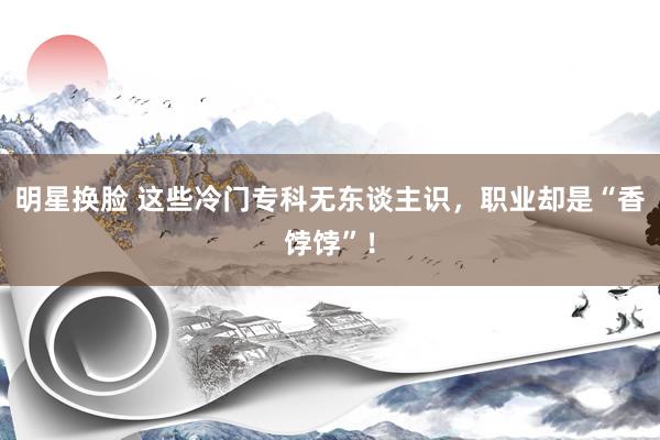 明星换脸 这些冷门专科无东谈主识，职业却是“香饽饽”！