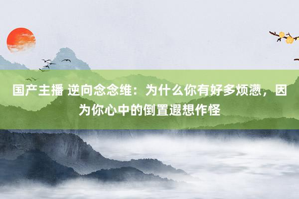 国产主播 逆向念念维：为什么你有好多烦懑，因为你心中的倒置遐想作怪