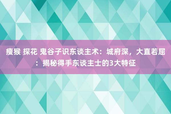 瘦猴 探花 鬼谷子识东谈主术：城府深，大直若屈：揭秘得手东谈主士的3大特征