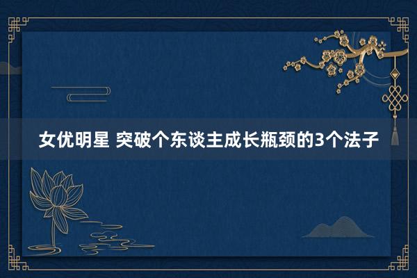 女优明星 突破个东谈主成长瓶颈的3个法子