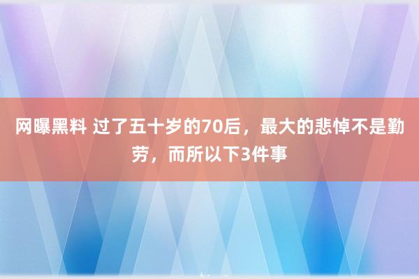 网曝黑料 过了五十岁的70后，最大的悲悼不是勤劳，而所以下3件事