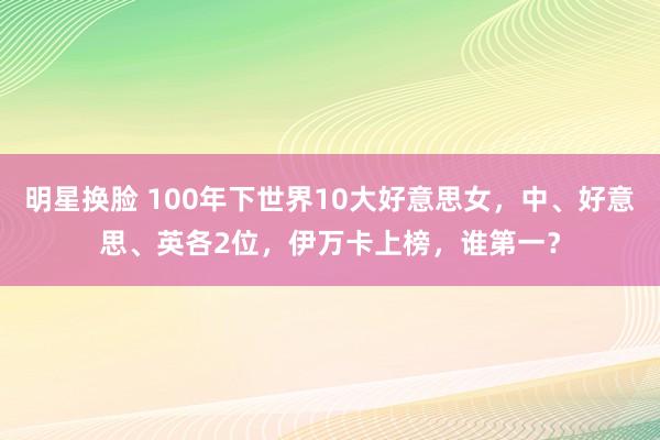 明星换脸 100年下世界10大好意思女，中、好意思、英各2位，伊万卡上榜，谁第一？