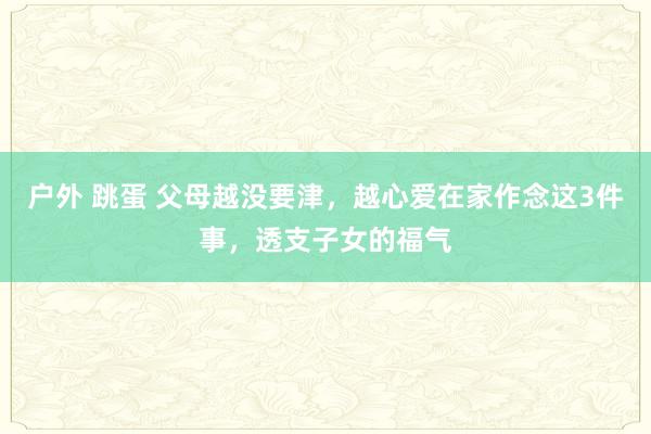 户外 跳蛋 父母越没要津，越心爱在家作念这3件事，透支子女的福气