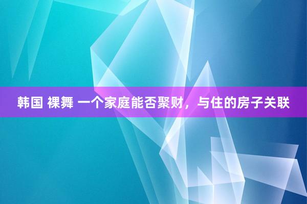 韩国 裸舞 一个家庭能否聚财，与住的房子关联