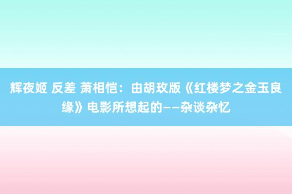 辉夜姬 反差 萧相恺：由胡玫版《红楼梦之金玉良缘》电影所想起的——杂谈杂忆
