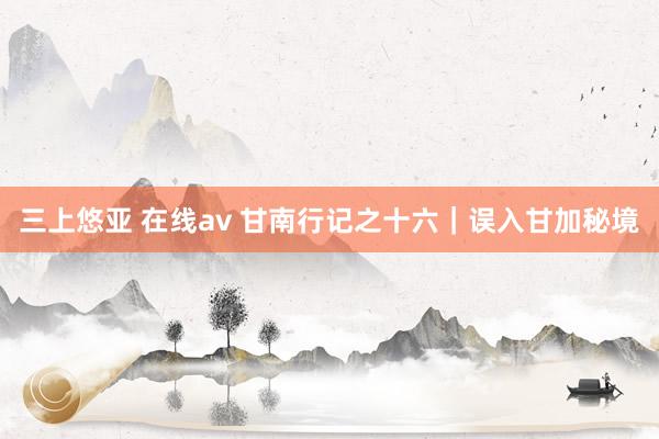 三上悠亚 在线av 甘南行记之十六｜误入甘加秘境