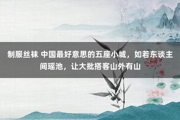 制服丝袜 中国最好意思的五座小城，如若东谈主间瑶池，让大批搭客山外有山