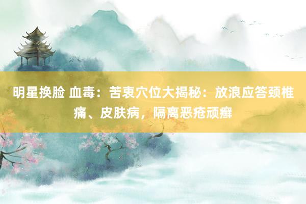 明星换脸 血毒：苦衷穴位大揭秘：放浪应答颈椎痛、皮肤病，隔离恶疮顽癣