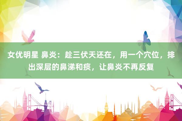 女优明星 鼻炎：趁三伏天还在，用一个穴位，排出深层的鼻涕和痰，让鼻炎不再反复