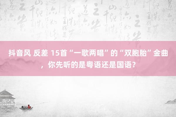 抖音风 反差 15首“一歌两唱”的“双胞胎”金曲，你先听的是粤语还是国语？