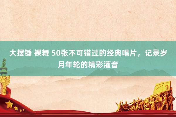 大摆锤 裸舞 50张不可错过的经典唱片，记录岁月年轮的精彩灌音