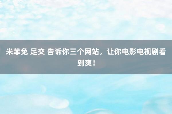 米菲兔 足交 告诉你三个网站，让你电影电视剧看到爽！