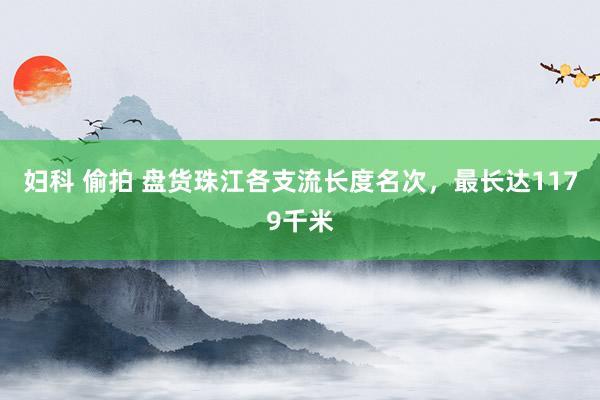 妇科 偷拍 盘货珠江各支流长度名次，最长达1179千米