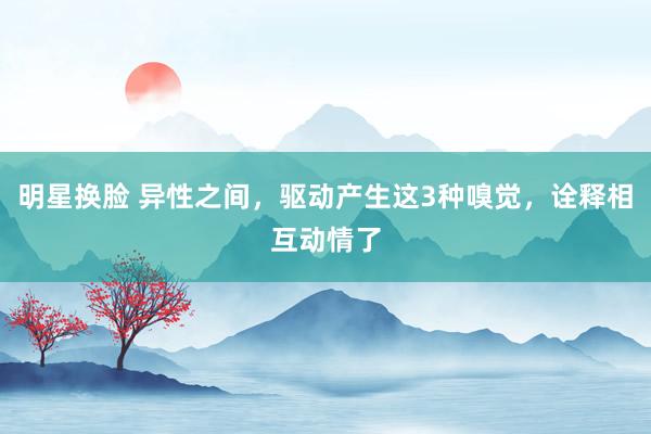 明星换脸 异性之间，驱动产生这3种嗅觉，诠释相互动情了