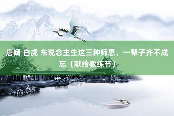 唐嫣 白虎 东说念主生这三种师恩，一辈子齐不成忘（献给教练节）