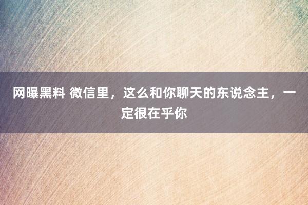 网曝黑料 微信里，这么和你聊天的东说念主，一定很在乎你