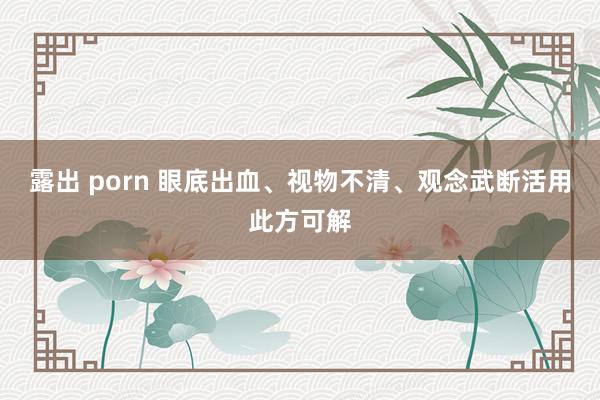 露出 porn 眼底出血、视物不清、观念武断活用此方可解
