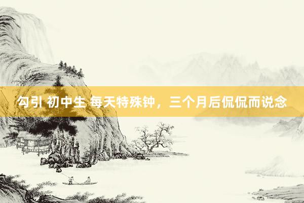 勾引 初中生 每天特殊钟，三个月后侃侃而说念