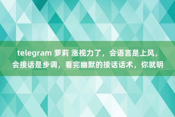 telegram 萝莉 涨视力了,会语言是上风,会接话是步调,看完幽默的接话话术,你就明