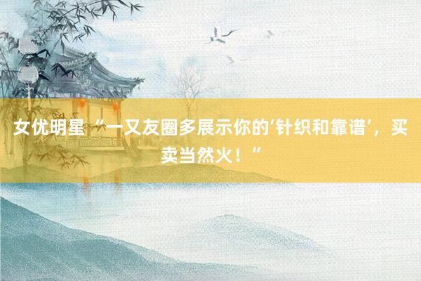 女优明星 “一又友圈多展示你的‘针织和靠谱’，买卖当然火！”