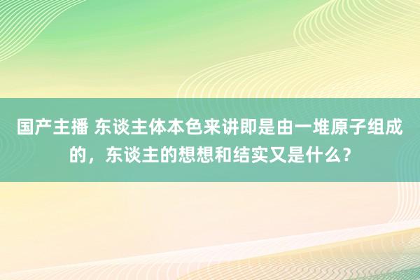 国产主播 东谈主体本色来讲即是由一堆原子组成的，东谈主的想想和结实又是什么？