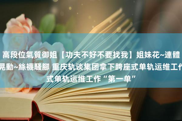高段位氣質御姐【功夫不好不要找我】姐妹花~連體絲襪~大奶晃動~絲襪騷腳 重庆轨谈集团拿下跨座式单轨运维工作“第一单”