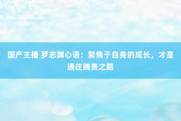 国产主播 罗志渊心语：聚焦于自身的成长，才是通往腾贵之路