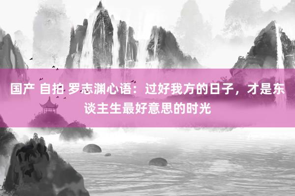 国产 自拍 罗志渊心语：过好我方的日子，才是东谈主生最好意思的时光