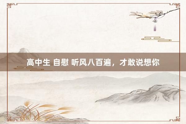 高中生 自慰 听风八百遍，才敢说想你
