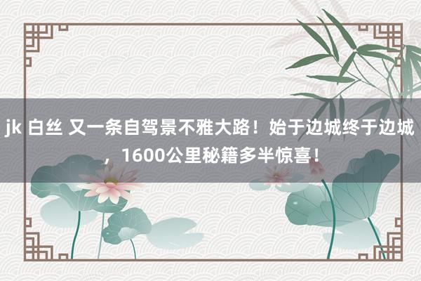 jk 白丝 又一条自驾景不雅大路！始于边城终于边城，1600公里秘籍多半惊喜！