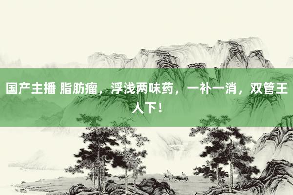 国产主播 脂肪瘤，浮浅两味药，一补一消，双管王人下！