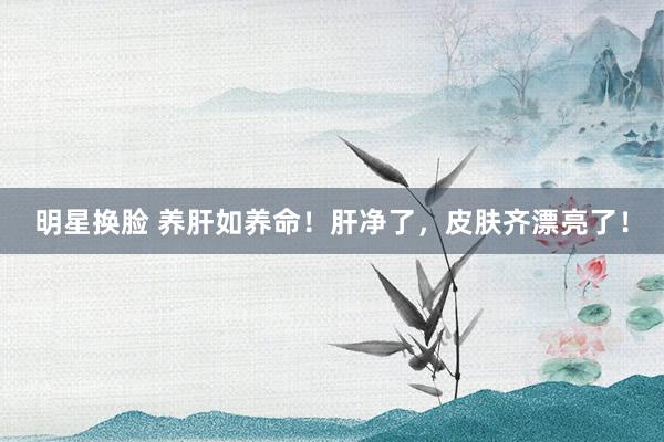 明星换脸 养肝如养命！肝净了，皮肤齐漂亮了！