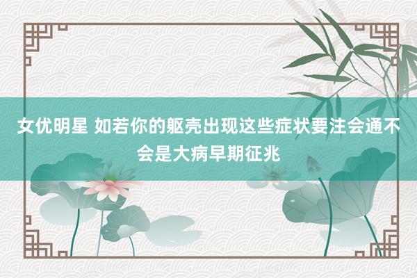 女优明星 如若你的躯壳出现这些症状要注会通不会是大病早期征兆
