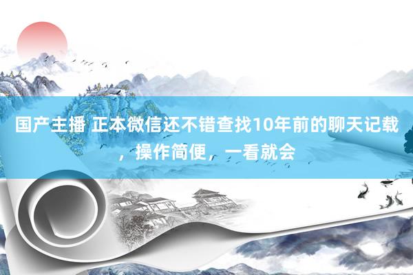国产主播 正本微信还不错查找10年前的聊天记载，操作简便，一看就会