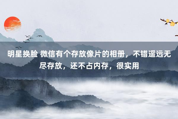 明星换脸 微信有个存放像片的相册，不错遥远无尽存放，还不占内存，很实用
